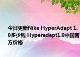 今日更新Nike HyperAdapt 1.0多少钱 Hyperadapt1.0中国官方价格