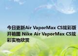 今日更新Air VaporMax CS炫彩版开箱图 Nike Air VaporMax CS炫彩实物欣赏