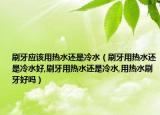 刷牙应该用热水还是冷水（刷牙用热水还是冷水好,刷牙用热水还是冷水,用热水刷牙好吗）