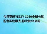 今日更新YEEZY 1050全新卡其配色实物曝光,你欣赏de来吗