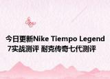 今日更新Nike Tiempo Legend 7实战测评 耐克传奇七代测评