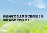 美团商家怎么上传自己的店铺（美团商家怎么上传商品）
