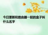 今日更新和路由器一起的盒子叫什么名字