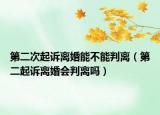 第二次起诉离婚能不能判离（第二起诉离婚会判离吗）