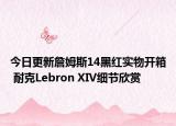 今日更新詹姆斯14黑红实物开箱 耐克Lebron XIV细节欣赏