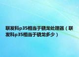 联发科p35相当于骁龙处理器（联发科p35相当于骁龙多少）