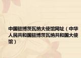 中国驻博茨瓦纳大使馆网址（中华人民共和国驻博茨瓦纳共和国大使馆）