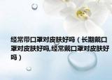 经常带口罩对皮肤好吗（长期戴口罩对皮肤好吗,经常戴口罩对皮肤好吗）
