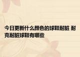 今日更新什么颜色的球鞋耐脏 耐克耐脏球鞋有哪些