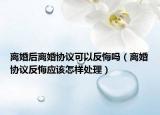 离婚后离婚协议可以反悔吗（离婚协议反悔应该怎样处理）