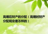 离婚后财产的分配（离婚时财产分配规定是怎样的）