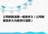 公司解散清算一般要多久（公司解散后多久内要进行清算）