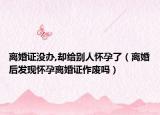 离婚证没办,却给别人怀孕了（离婚后发现怀孕离婚证作废吗）