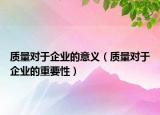 质量对于企业的意义（质量对于企业的重要性）