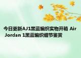 今日更新AJ1黑蓝编织实物开箱 Air Jordan 1黑蓝编织细节鉴赏