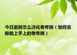 今日更新怎么淡化老年斑（如何去除脸上手上的老年斑）