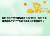 农村土地经营权确权是什么部门负责（农村土地经营权确权登记工作的主要做法主要有哪些）