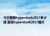 今日更新hyperdunk2017多少钱 耐克hyperdunk2017图片