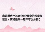 离婚后房产怎么分割?最全的答案在这里（离婚后唯一房产怎么分割）