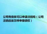 公司有债务可以申请注销吗（公司注销应该怎样申报债权）
