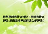 经常早起有什么好处（早起有什么好处 原来坚持早起有这么多好处）