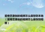 爱奇艺录制的视频怎么保存到本地（爱奇艺录制的视频怎么保存到相册）