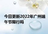 今日更新2022年广州端午节限行吗