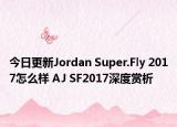 今日更新Jordan Super.Fly 2017怎么样 AJ SF2017深度赏析