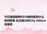 今日更新耐克KD10城市配色什么时间发售 杜兰特10代City Edition在哪买