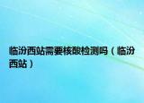 临汾西站需要核酸检测吗（临汾西站）