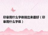 印章用什么字体刻出来最好（印章用什么字体）