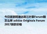 今日更新阿迪达斯三叶草Forum鞋怎么样 adidas Originals Forum 2017新款价格