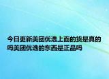 今日更新美团优选上面的货是真的吗美团优选的东西是正品吗