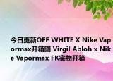 今日更新OFF WHITE X Nike Vapormax开箱图 Virgil Abloh x Nike Vapormax FK实物开箱