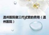 温州医院做三代试管的费用（温州医院）