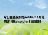今日更新詹姆斯soldier11开箱测评 Nike soldier11耐磨吗