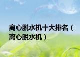离心脱水机十大排名（离心脱水机）
