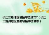 长江三角地区包括哪些城市?（长江三角洲地区主要包括哪些城市）