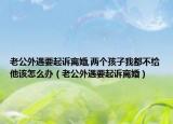 老公外遇要起诉离婚,两个孩子我都不给他该怎么办（老公外遇要起诉离婚）