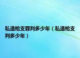 私造枪支罪判多少年（私造枪支判多少年）