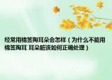 经常用棉签掏耳朵会怎样（为什么不能用棉签掏耳 耳朵脏该如何正确处理）