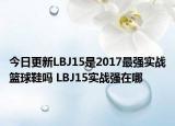 今日更新LBJ15是2017最强实战篮球鞋吗 LBJ15实战强在哪