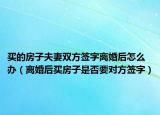 买的房子夫妻双方签字离婚后怎么办（离婚后买房子是否要对方签字）