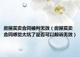 房屋买卖合同被判无效（房屋买卖合同感觉太坑了是否可以起诉无效）