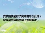 贷款购买的房子离婚时怎么处理（贷款买的房离婚房子如何解决）