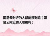 网易云附近的人都能搜到吗（网易云附近的人准确吗）