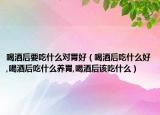 喝酒后要吃什么对胃好（喝酒后吃什么好,喝酒后吃什么养胃,喝酒后该吃什么）