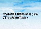 华为手机怎么取消安全检测（华为手机怎么取消安装检测）