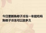 今日更新熟粽子冷冻一年能吃吗 熟粽子冷冻可以放多久