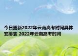 今日更新2022年云南高考时间具体安排表 2022年云南高考时间